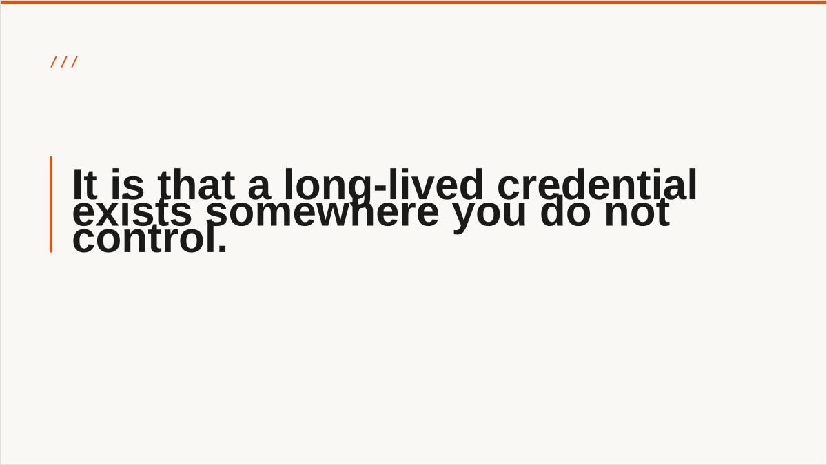 It is that a long-lived credential exists somewhere you do not control.